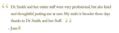 Dr. Smith and her entire staff were very professional, but also kind and thoughtful putting me at ease. After a long session with Dr. Smith, I would get a call the next day to see if I was OK. Most of the work is done–permanent crowns are in and so is the bridge of the bottom. My smile is broader these days thanks to Dr. Smith and her staff.