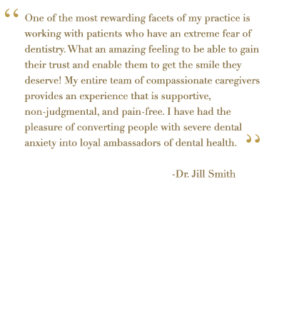 One of the most rewarding facets of my practice is working with patient with extreme fear of dentistry. What an amazing feeling to be able to gain their trust and enable them to get the smile they deserve! My entire team of compassionate caregivers provides an experience that is supportive, non-judgmental, and pain-free. I have had the pleasure of converting people with severe dental anxiety into loyal ambassadors of dental health.